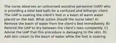 The nurse observes an unlicensed assistive personnel (UAP) who is providing a total bed bath for a confused and lethargic client. The UAP is soaking the client's foot in a basin of warm water placed on the bed. What action should the nurse take? A) Remove the basin of water from the client's bed immediately. B) Remind the UAP to dry between the client's toes completely. C) Advise the UAP that this procedure is damaging to the skin. D) Add skin cream to the basin of water while the foot is soaking.