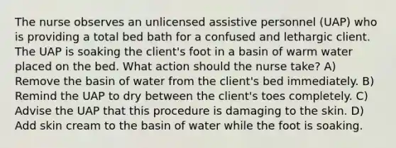 The nurse observes an unlicensed assistive personnel (UAP) who is providing a total bed bath for a confused and lethargic client. The UAP is soaking the client's foot in a basin of warm water placed on the bed. What action should the nurse take? A) Remove the basin of water from the client's bed immediately. B) Remind the UAP to dry between the client's toes completely. C) Advise the UAP that this procedure is damaging to the skin. D) Add skin cream to the basin of water while the foot is soaking.