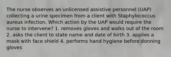 The nurse observes an unlicensed assistive personnel (UAP) collecting a urine specimen from a client with Staphylococcus aureus infection. Which action by the UAP would require the nurse to intervene? 1. removes gloves and walks out of the room 2. asks the client to state name and date of birth 3. applies a mask with face shield 4. performs hand hygiene before donning gloves