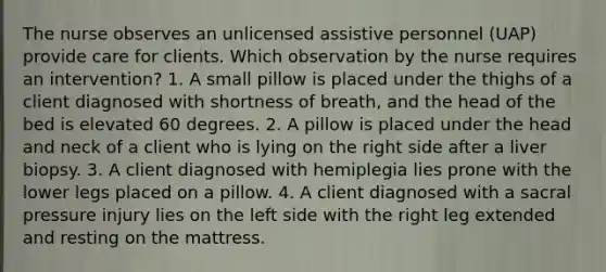 The nurse observes an unlicensed assistive personnel (UAP) provide care for clients. Which observation by the nurse requires an intervention? 1. A small pillow is placed under the thighs of a client diagnosed with shortness of breath, and the head of the bed is elevated 60 degrees. 2. A pillow is placed under the head and neck of a client who is lying on the right side after a liver biopsy. 3. A client diagnosed with hemiplegia lies prone with the lower legs placed on a pillow. 4. A client diagnosed with a sacral pressure injury lies on the left side with the right leg extended and resting on the mattress.