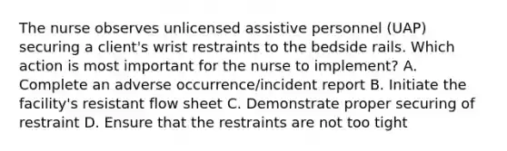 The nurse observes unlicensed assistive personnel (UAP) securing a client's wrist restraints to the bedside rails. Which action is most important for the nurse to implement? A. Complete an adverse occurrence/incident report B. Initiate the facility's resistant flow sheet C. Demonstrate proper securing of restraint D. Ensure that the restraints are not too tight