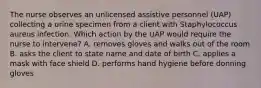 The nurse observes an unlicensed assistive personnel (UAP) collecting a urine specimen from a client with Staphylococcus aureus infection. Which action by the UAP would require the nurse to intervene? A. removes gloves and walks out of the room B. asks the client to state name and date of birth C. applies a mask with face shield D. performs hand hygiene before donning gloves