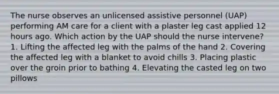 The nurse observes an unlicensed assistive personnel (UAP) performing AM care for a client with a plaster leg cast applied 12 hours ago. Which action by the UAP should the nurse intervene? 1. Lifting the affected leg with the palms of the hand 2. Covering the affected leg with a blanket to avoid chills 3. Placing plastic over the groin prior to bathing 4. Elevating the casted leg on two pillows