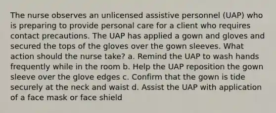 The nurse observes an unlicensed assistive personnel (UAP) who is preparing to provide personal care for a client who requires contact precautions. The UAP has applied a gown and gloves and secured the tops of the gloves over the gown sleeves. What action should the nurse take? a. Remind the UAP to wash hands frequently while in the room b. Help the UAP reposition the gown sleeve over the glove edges c. Confirm that the gown is tide securely at the neck and waist d. Assist the UAP with application of a face mask or face shield