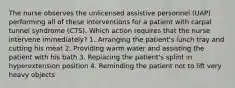 The nurse observes the unlicensed assistive personnel (UAP) performing all of these interventions for a patient with carpal tunnel syndrome (CTS). Which action requires that the nurse intervene immediately? 1. Arranging the patient's lunch tray and cutting his meat 2. Providing warm water and assisting the patient with his bath 3. Replacing the patient's splint in hyperextension position 4. Reminding the patient not to lift very heavy objects