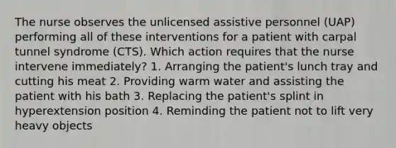 The nurse observes the unlicensed assistive personnel (UAP) performing all of these interventions for a patient with carpal tunnel syndrome (CTS). Which action requires that the nurse intervene immediately? 1. Arranging the patient's lunch tray and cutting his meat 2. Providing warm water and assisting the patient with his bath 3. Replacing the patient's splint in hyperextension position 4. Reminding the patient not to lift very heavy objects