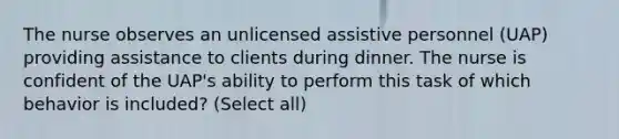 The nurse observes an unlicensed assistive personnel (UAP) providing assistance to clients during dinner. The nurse is confident of the UAP's ability to perform this task of which behavior is included? (Select all)