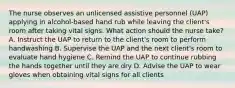 The nurse observes an unlicensed assistive personnel (UAP) applying in alcohol-based hand rub while leaving the client's room after taking vital signs. What action should the nurse take? A. Instruct the UAP to return to the client's room to perform handwashing B. Supervise the UAP and the next client's room to evaluate hand hygiene C. Remind the UAP to continue rubbing the hands together until they are dry D. Advise the UAP to wear gloves when obtaining vital signs for all clients