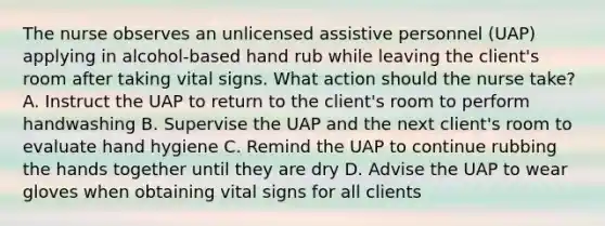 The nurse observes an unlicensed assistive personnel (UAP) applying in alcohol-based hand rub while leaving the client's room after taking vital signs. What action should the nurse take? A. Instruct the UAP to return to the client's room to perform handwashing B. Supervise the UAP and the next client's room to evaluate hand hygiene C. Remind the UAP to continue rubbing the hands together until they are dry D. Advise the UAP to wear gloves when obtaining vital signs for all clients