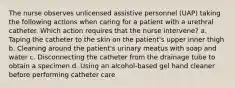 The nurse observes unlicensed assistive personnel (UAP) taking the following actions when caring for a patient with a urethral catheter. Which action requires that the nurse intervene? a. Taping the catheter to the skin on the patient's upper inner thigh b. Cleaning around the patient's urinary meatus with soap and water c. Disconnecting the catheter from the drainage tube to obtain a specimen d. Using an alcohol-based gel hand cleaner before performing catheter care