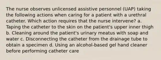 The nurse observes unlicensed assistive personnel (UAP) taking the following actions when caring for a patient with a urethral catheter. Which action requires that the nurse intervene? a. Taping the catheter to the skin on the patient's upper inner thigh b. Cleaning around the patient's urinary meatus with soap and water c. Disconnecting the catheter from the drainage tube to obtain a specimen d. Using an alcohol-based gel hand cleaner before performing catheter care