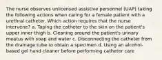 The nurse observes unlicensed assistive personnel (UAP) taking the following actions when caring for a female patient with a urethral catheter. Which action requires that the nurse intervene? a. Taping the catheter to the skin on the patient's upper inner thigh b. Cleaning around the patient's urinary meatus with soap and water c. Disconnecting the catheter from the drainage tube to obtain a specimen d. Using an alcohol-based gel hand cleaner before performing catheter care