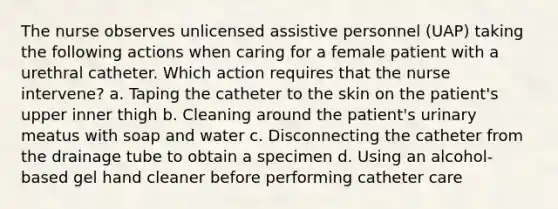 The nurse observes unlicensed assistive personnel (UAP) taking the following actions when caring for a female patient with a urethral catheter. Which action requires that the nurse intervene? a. Taping the catheter to the skin on the patient's upper inner thigh b. Cleaning around the patient's urinary meatus with soap and water c. Disconnecting the catheter from the drainage tube to obtain a specimen d. Using an alcohol-based gel hand cleaner before performing catheter care