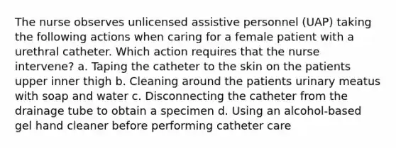 The nurse observes unlicensed assistive personnel (UAP) taking the following actions when caring for a female patient with a urethral catheter. Which action requires that the nurse intervene? a. Taping the catheter to the skin on the patients upper inner thigh b. Cleaning around the patients urinary meatus with soap and water c. Disconnecting the catheter from the drainage tube to obtain a specimen d. Using an alcohol-based gel hand cleaner before performing catheter care