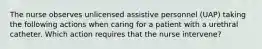 The nurse observes unlicensed assistive personnel (UAP) taking the following actions when caring for a patient with a urethral catheter. Which action requires that the nurse intervene?