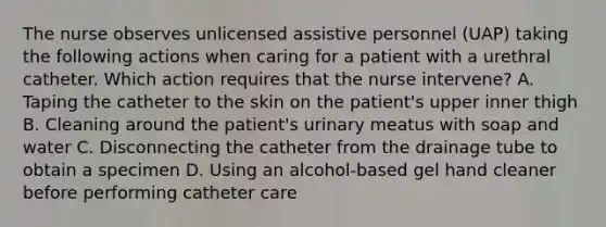 The nurse observes unlicensed assistive personnel (UAP) taking the following actions when caring for a patient with a urethral catheter. Which action requires that the nurse intervene? A. Taping the catheter to the skin on the patient's upper inner thigh B. Cleaning around the patient's urinary meatus with soap and water C. Disconnecting the catheter from the drainage tube to obtain a specimen D. Using an alcohol-based gel hand cleaner before performing catheter care