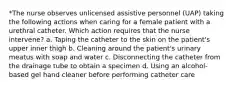 *The nurse observes unlicensed assistive personnel (UAP) taking the following actions when caring for a female patient with a urethral catheter. Which action requires that the nurse intervene? a. Taping the catheter to the skin on the patient's upper inner thigh b. Cleaning around the patient's urinary meatus with soap and water c. Disconnecting the catheter from the drainage tube to obtain a specimen d. Using an alcohol-based gel hand cleaner before performing catheter care