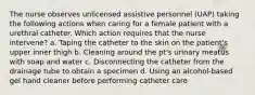 The nurse observes unlicensed assistive personnel (UAP) taking the following actions when caring for a female patient with a urethral catheter. Which action requires that the nurse intervene? a. Taping the catheter to the skin on the patient's upper inner thigh b. Cleaning around the pt's urinary meatus with soap and water c. Disconnecting the catheter from the drainage tube to obtain a specimen d. Using an alcohol-based gel hand cleaner before performing catheter care