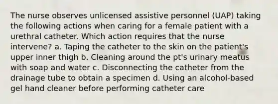 The nurse observes unlicensed assistive personnel (UAP) taking the following actions when caring for a female patient with a urethral catheter. Which action requires that the nurse intervene? a. Taping the catheter to the skin on the patient's upper inner thigh b. Cleaning around the pt's urinary meatus with soap and water c. Disconnecting the catheter from the drainage tube to obtain a specimen d. Using an alcohol-based gel hand cleaner before performing catheter care