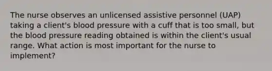 The nurse observes an unlicensed assistive personnel (UAP) taking a client's blood pressure with a cuff that is too small, but the blood pressure reading obtained is within the client's usual range. What action is most important for the nurse to implement?