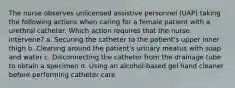 The nurse observes unlicensed assistive personnel (UAP) taking the following actions when caring for a female patient with a urethral catheter. Which action requires that the nurse intervene? a. Securing the catheter to the patient's upper inner thigh b. Cleaning around the patient's urinary meatus with soap and water c. Disconnecting the catheter from the drainage tube to obtain a specimen d. Using an alcohol-based gel hand cleaner before performing catheter care