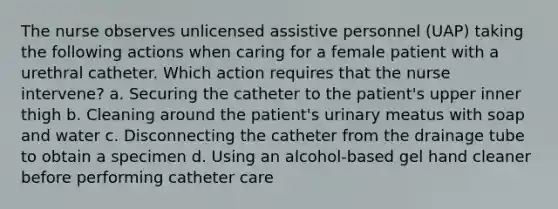 The nurse observes unlicensed assistive personnel (UAP) taking the following actions when caring for a female patient with a urethral catheter. Which action requires that the nurse intervene? a. Securing the catheter to the patient's upper inner thigh b. Cleaning around the patient's urinary meatus with soap and water c. Disconnecting the catheter from the drainage tube to obtain a specimen d. Using an alcohol-based gel hand cleaner before performing catheter care