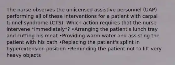 The nurse observes the unlicensed assistive personnel (UAP) performing all of these interventions for a patient with carpal tunnel syndrome (CTS). Which action requires that the nurse intervene *immediately*? •Arranging the patient's lunch tray and cutting his meat •Providing warm water and assisting the patient with his bath •Replacing the patient's splint in hyperextension position •Reminding the patient not to lift very heavy objects