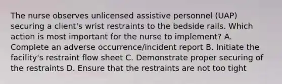 The nurse observes unlicensed assistive personnel (UAP) securing a client's wrist restraints to the bedside rails. Which action is most important for the nurse to implement? A. Complete an adverse occurrence/incident report B. Initiate the facility's restraint flow sheet C. Demonstrate proper securing of the restraints D. Ensure that the restraints are not too tight