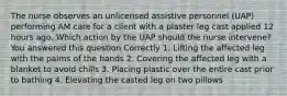 The nurse observes an unlicensed assistive personnel (UAP) performing AM care for a client with a plaster leg cast applied 12 hours ago. Which action by the UAP should the nurse intervene? You answered this question Correctly 1. Lifting the affected leg with the palms of the hands 2. Covering the affected leg with a blanket to avoid chills 3. Placing plastic over the entire cast prior to bathing 4. Elevating the casted leg on two pillows