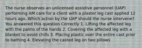 The nurse observes an unlicensed assistive personnel (UAP) performing AM care for a client with a plaster leg cast applied 12 hours ago. Which action by the UAP should the nurse intervene? You answered this question Correctly 1. Lifting the affected leg with the palms of the hands 2. Covering the affected leg with a blanket to avoid chills 3. Placing plastic over the entire cast prior to bathing 4. Elevating the casted leg on two pillows