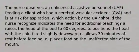 The nurse observes an unlicensed assistive personnel (UAP) feeding a client who had a cerebral vascular accident (CVA) and is at risk for aspiration. Which action by the UAP should the nurse recognize indicates the need for additional teaching? a. raises the head of the bed to 60 degrees. b. positions the head with the chin tilted slightly downward c. allows 30 minutes of rest before feeding. d. places food on the unaffected side of the mouth.