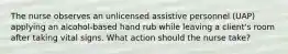 The nurse observes an unlicensed assistive personnel (UAP) applying an alcohol-based hand rub while leaving a client's room after taking vital signs. What action should the nurse take?