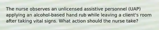 The nurse observes an unlicensed assistive personnel (UAP) applying an alcohol-based hand rub while leaving a client's room after taking vital signs. What action should the nurse take?