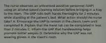 The nurse observes an unlicensed assistive personnel (UAP) using an alcohol-based cleaning solution before bringing in a tray to the room. The UAP rubs both hands thoroughly for 2 minutes while standing at the patient's bed. What action should the nurse take? A. Encourage the UAP to remain in the clients room until completed B. Explain that the hand rub can be completed in less than 2 minutes C. Inform the UAP that handwashing helps promote better asepsis D. Determine why the UAP was not wearing gloves in the client's room