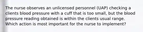 The nurse observes an unlicensed personnel (UAP) checking a clients blood pressure with a cuff that is too small, but the blood pressure reading obtained is within the clients usual range. Which action is most important for the nurse to implement?