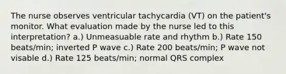 The nurse observes ventricular tachycardia (VT) on the patient's monitor. What evaluation made by the nurse led to this interpretation? a.) Unmeasuable rate and rhythm b.) Rate 150 beats/min; inverted P wave c.) Rate 200 beats/min; P wave not visable d.) Rate 125 beats/min; normal QRS complex