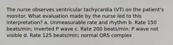 The nurse observes ventricular tachycardia (VT) on the patient's monitor. What evaluation made by the nurse led to this interpretation? a. Unmeasurable rate and rhythm b. Rate 150 beats/min; inverted P wave c. Rate 200 beats/min; P wave not visible d. Rate 125 beats/min; normal QRS complex