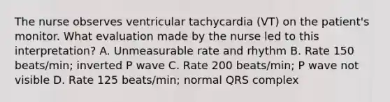 The nurse observes ventricular tachycardia (VT) on the patient's monitor. What evaluation made by the nurse led to this interpretation? A. Unmeasurable rate and rhythm B. Rate 150 beats/min; inverted P wave C. Rate 200 beats/min; P wave not visible D. Rate 125 beats/min; normal QRS complex