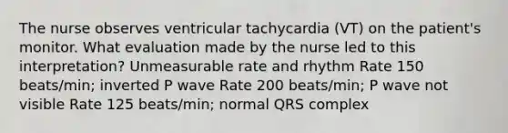 The nurse observes ventricular tachycardia (VT) on the patient's monitor. What evaluation made by the nurse led to this interpretation? Unmeasurable rate and rhythm Rate 150 beats/min; inverted P wave Rate 200 beats/min; P wave not visible Rate 125 beats/min; normal QRS complex