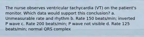 The nurse observes ventricular tachycardia (VT) on the patient's monitor. Which data would support this conclusion? a. Unmeasurable rate and rhythm b. Rate 150 beats/min; inverted P wave c. Rate 200 beats/min; P wave not visible d. Rate 125 beats/min; normal QRS complex