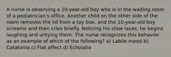 A nurse is observing a 10-year-old boy who is in the waiting room of a pediatrician's office. Another child on the other side of the room removes the lid from a toy box, and the 10-year-old boy screams and then cries briefly. Noticing his shoe laces, he begins laughing and untying them. The nurse recognizes this behavior as an example of which of the following? a) Labile mood b) Catatonia c) Flat affect d) Echolalia