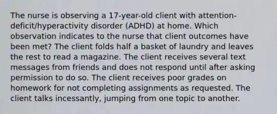 The nurse is observing a 17-year-old client with attention-deficit/hyperactivity disorder (ADHD) at home. Which observation indicates to the nurse that client outcomes have been met? The client folds half a basket of laundry and leaves the rest to read a magazine. The client receives several text messages from friends and does not respond until after asking permission to do so. The client receives poor grades on homework for not completing assignments as requested. The client talks​ incessantly, jumping from one topic to another.