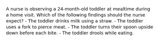 A nurse is observing a 24-month-old toddler at mealtime during a home visit. Which of the following findings should the nurse expect? - The toddler drinks milk using a straw. - The toddler uses a fork to pierce meat. - The toddler turns their spoon upside down before each bite. - The toddler drools while eating.