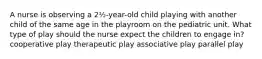 A nurse is observing a 2½-year-old child playing with another child of the same age in the playroom on the pediatric unit. What type of play should the nurse expect the children to engage in? cooperative play therapeutic play associative play parallel play