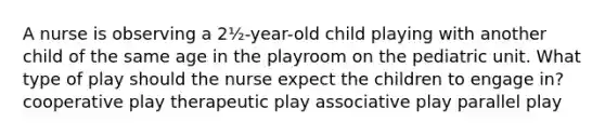 A nurse is observing a 2½-year-old child playing with another child of the same age in the playroom on the pediatric unit. What type of play should the nurse expect the children to engage in? cooperative play therapeutic play associative play parallel play