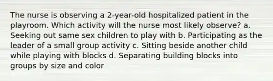 The nurse is observing a 2-year-old hospitalized patient in the playroom. Which activity will the nurse most likely observe? a. Seeking out same sex children to play with b. Participating as the leader of a small group activity c. Sitting beside another child while playing with blocks d. Separating building blocks into groups by size and color