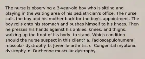 The nurse is observing a 3-year-old boy who is sitting and playing in the waiting area of his pediatrician's office. The nurse calls the boy and his mother back for the boy's appointment. The boy rolls onto his stomach and pushes himself to his knees. Then he presses his hands against his ankles, knees, and thighs, walking up the front of his body, to stand. Which condition should the nurse suspect in this client? a. Facioscapulohumeral muscular dystrophy. b. Juvenile arthritis. c. Congenital myotonic dystrophy. d. Duchenne muscular dystrophy.