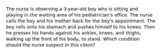 The nurse is observing a 3-year-old boy who is sitting and playing in the waiting area of his pediatrician's office. The nurse calls the boy and his mother back for the boy's appointment. The boy rolls onto his stomach and pushes himself to his knees. Then he presses his hands against his ankles, knees, and thighs, walking up the front of his body, to stand. Which condition should the nurse suspect in this client?