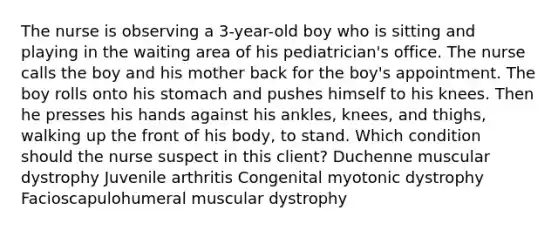 The nurse is observing a 3-year-old boy who is sitting and playing in the waiting area of his pediatrician's office. The nurse calls the boy and his mother back for the boy's appointment. The boy rolls onto his stomach and pushes himself to his knees. Then he presses his hands against his ankles, knees, and thighs, walking up the front of his body, to stand. Which condition should the nurse suspect in this client? Duchenne muscular dystrophy Juvenile arthritis Congenital myotonic dystrophy Facioscapulohumeral muscular dystrophy