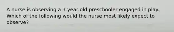 A nurse is observing a 3-year-old preschooler engaged in play. Which of the following would the nurse most likely expect to observe?